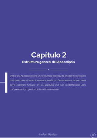 23
Estructura general del Apocalipsis
Capítulo 2
El libro del Apocalipsis tiene una estructura organizada, dividida en secciones
principales que esbozan la narración profética. Destacaremos las secciones
clave, haciendo hincapié en los capítulos que son fundamentales para
comprender la progresión de los acontecimientos.
- Descifrando el Apocalipsis -
 