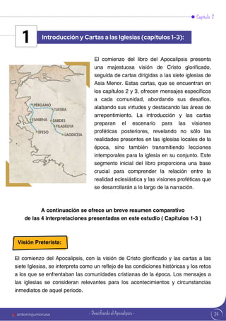 24
A continuación se ofrece un breve resumen comparativo
de las 4 interpretaciones presentadas en este estudio ( Capítulos 1-3 )
Visión Preterista:
El comienzo del Apocalipsis, con la visión de Cristo glorificado y las cartas a las
siete Iglesias, se interpreta como un reflejo de las condiciones históricas y los retos
a los que se enfrentaban las comunidades cristianas de la época. Los mensajes a
las iglesias se consideran relevantes para los acontecimientos y circunstancias
inmediatos de aquel periodo.
El comienzo del libro del Apocalipsis presenta
una majestuosa visión de Cristo glorificado,
seguida de cartas dirigidas a las siete iglesias de
Asia Menor. Estas cartas, que se encuentran en
los capítulos 2 y 3, ofrecen mensajes específicos
a cada comunidad, abordando sus desafíos,
alabando sus virtudes y destacando las áreas de
arrepentimiento. La introducción y las cartas
preparan el escenario para las visiones
proféticas posteriores, revelando no sólo las
realidades presentes en las iglesias locales de la
época, sino también transmitiendo lecciones
intemporales para la iglesia en su conjunto. Este
segmento inicial del libro proporciona una base
crucial para comprender la relación entre la
realidad eclesiástica y las visiones proféticas que
se desarrollarán a lo largo de la narración.
Capítulo 2
Introducción y Cartas a las Iglesias (capítulos 1-3):
1
antoniojuniorusa - Descifrando el Apocalipsis -
 