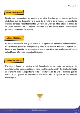 25
Visión historicista:
Desde esta perspectiva, las cartas a las siete Iglesias se consideran profecías
simbólicas que se desarrollan a lo largo de la historia de la Iglesia, representando
distintos periodos y acontecimientos. La visión de Cristo se interpreta en términos de
su papel continuo en la historia, mientras que las cartas tienen implicaciones
proféticas para diferentes épocas.
Visión idealista:
La visión inicial de Cristo y las cartas a las iglesias se entienden simbólicamente,
representando principios atemporales y retos a los que se enfrenta la iglesia a lo
largo de su existencia. No son acontecimientos concretos, sino lecciones espirituales
aplicables en diferentes contextos históricos.
Visión futurista:
En este enfoque, el comienzo del Apocalipsis se ve como un presagio de
acontecimientos que aún están por venir en el futuro. La visión del Cristo glorificado
se interpreta como la expectativa de la segunda venida de Cristo, mientras que las
cartas a las iglesias se consideran relevantes para la Iglesia en un contexto
escatológico.
Capítulo 2
antoniojuniorusa - Descifrando el Apocalipsis -
 