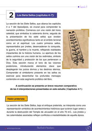 26
Capítulo 2
La sección de los Siete Sellos, que abarca los capítulos
4 a 7 del Apocalipsis, es crucial para comprender la
narración profética. Comienza con una visión del trono
celestial, que simboliza la soberanía divina, seguida de
la presentación de los siete sellos que revelan
acontecimientos significativos tanto en el ámbito terrenal
como en el espiritual. Los cuatro primeros sellos,
representados por jinetes, desencadenan la conquista,
la guerra, el hambre y la muerte, reflejando realidades
impactantes de la historia humana. La apertura de los
sellos culmina con una visión de los redimidos, símbolo
de la seguridad y protección de los que pertenecen a
Dios. Esta sección marca el tono de las visiones
posteriores, introduciendo elementos clave que
desplegarán los juicios divinos y los destinos eternos.
Comprender el simbolismo presente en los sellos es
esencial para desentrañar los profundos mensajes
contenidos en este segmento profético del libro.
Los Siete Sellos (capítulos 4-7):
2
A continuación se presenta un breve resumen comparativo
de las 4 interpretaciones presentadas en este estudio ( Capítulos 4-7 )
Visión preterista:
La sección de los Siete Sellos, bajo el enfoque preterista, se interpreta como una
representación simbólica de acontecimientos históricos que tuvieron lugar antes o
durante la destrucción del Templo de Jerusalén en el año 70 d.C.. Los jinetes y
las calamidades asociadas reflejan conflictos e inestabilidades de aquella época.
antoniojuniorusa - Descifrando el Apocalipsis -
 