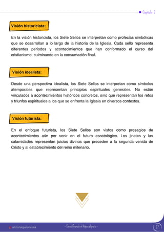27
Visión historicista:
En la visión historicista, los Siete Sellos se interpretan como profecías simbólicas
que se desarrollan a lo largo de la historia de la Iglesia. Cada sello representa
diferentes períodos y acontecimientos que han conformado el curso del
cristianismo, culminando en la consumación final.
Visión idealista:
Desde una perspectiva idealista, los Siete Sellos se interpretan como símbolos
atemporales que representan principios espirituales generales. No están
vinculados a acontecimientos históricos concretos, sino que representan los retos
y triunfos espirituales a los que se enfrenta la Iglesia en diversos contextos.
Visión futurista:
En el enfoque futurista, los Siete Sellos son vistos como presagios de
acontecimientos aún por venir en el futuro escatológico. Los jinetes y las
calamidades representan juicios divinos que preceden a la segunda venida de
Cristo y al establecimiento del reino milenario.
Capítulo 2
antoniojuniorusa - Descifrando el Apocalipsis -
 