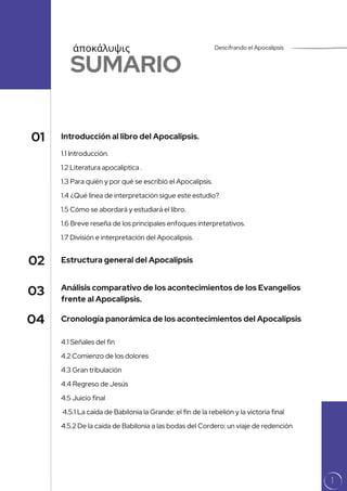 Estructura general del Apocalipsis
1.1 Introducción.
1.2 Literatura apocalíptica .
1.3 Para quién y por qué se escribió el Apocalipsis.
1.4 ¿Qué línea de interpretación sigue este estudio?
1.5 Cómo se abordará y estudiará el libro.
1.6 Breve reseña de los principales enfoques interpretativos.
1.7 División e interpretación del Apocalipsis.
SUMARIO
Introducción al libro del Apocalipsis.
Análisis comparativo de los acontecimientos de los Evangelios
frente al Apocalipsis.
01
02
03
4.1 Señales del fin
4.2 Comienzo de los dolores
4.3 Gran tribulación
4.4 Regreso de Jesús
4.5 Juicio final
4.5.1 La caída de Babilonia la Grande: el fin de la rebelión y la victoria final
4.5.2 De la caída de Babilonia a las bodas del Cordero: un viaje de redención
Cronología panorámica de los acontecimientos del Apocalipsis
04
Descifrando el Apocalipsis
ἀποκάλυψις
1
 