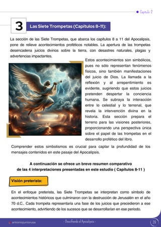 28
Capítulo 2
La sección de las Siete Trompetas, que abarca los capítulos 8 a 11 del Apocalipsis,
pone de relieve acontecimientos proféticos notables. La apertura de las trompetas
desencadena juicios divinos sobre la tierra, con desastres naturales, plagas y
advertencias impactantes.
Comprender estos simbolismos es crucial para captar la profundidad de los
mensajes contenidos en este pasaje del Apocalipsis.
Estos acontecimientos son simbólicos,
pues no sólo representan fenómenos
físicos, sino también manifestaciones
del juicio de Dios. La llamada a la
reflexión y al arrepentimiento es
evidente, sugiriendo que estos juicios
pretenden despertar la conciencia
humana. Se subraya la interacción
entre lo celestial y lo terrenal, que
revela la intervención divina en la
historia. Esta sección prepara el
terreno para las visiones posteriores,
proporcionando una perspectiva única
sobre el papel de las trompetas en el
desarrollo profético del libro.
Las Siete Trompetas (Capítulos 8-11):
3
A continuación se ofrece un breve resumen comparativo
de las 4 interpretaciones presentadas en este estudio ( Capítulos 8-11 )
Visión preterista:
En el enfoque preterista, las Siete Trompetas se interpretan como símbolo de
acontecimientos históricos que culminaron con la destrucción de Jerusalén en el año
70 d.C.. Cada trompeta representaría una fase de los juicios que precedieron a ese
acontecimiento, advirtiendo de los sucesos que se desarrollarían en ese periodo.
antoniojuniorusa - Descifrando el Apocalipsis -
 