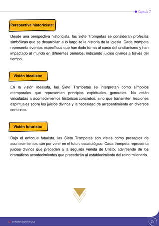 29
Perspectiva historicista:
Desde una perspectiva historicista, las Siete Trompetas se consideran profecías
simbólicas que se desarrollan a lo largo de la historia de la Iglesia. Cada trompeta
representa eventos específicos que han dado forma al curso del cristianismo y han
impactado al mundo en diferentes períodos, indicando juicios divinos a través del
tiempo.
Visión idealista:
En la visión idealista, las Siete Trompetas se interpretan como símbolos
atemporales que representan principios espirituales generales. No están
vinculadas a acontecimientos históricos concretos, sino que transmiten lecciones
espirituales sobre los juicios divinos y la necesidad de arrepentimiento en diversos
contextos.
Visión futurista:
Bajo el enfoque futurista, las Siete Trompetas son vistas como presagios de
acontecimientos aún por venir en el futuro escatológico. Cada trompeta representa
juicios divinos que preceden a la segunda venida de Cristo, advirtiendo de los
dramáticos acontecimientos que precederán al establecimiento del reino milenario.
Capítulo 2
antoniojuniorusa
 
