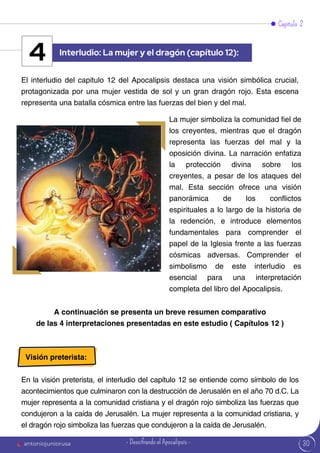 30
Capítulo 2
El interludio del capítulo 12 del Apocalipsis destaca una visión simbólica crucial,
protagonizada por una mujer vestida de sol y un gran dragón rojo. Esta escena
representa una batalla cósmica entre las fuerzas del bien y del mal.
La mujer simboliza la comunidad fiel de
los creyentes, mientras que el dragón
representa las fuerzas del mal y la
oposición divina. La narración enfatiza
la protección divina sobre los
creyentes, a pesar de los ataques del
mal. Esta sección ofrece una visión
panorámica de los conflictos
espirituales a lo largo de la historia de
la redención, e introduce elementos
fundamentales para comprender el
papel de la Iglesia frente a las fuerzas
cósmicas adversas. Comprender el
simbolismo de este interludio es
esencial para una interpretación
completa del libro del Apocalipsis.
Interludio: La mujer y el dragón (capítulo 12):
4
A continuación se presenta un breve resumen comparativo
de las 4 interpretaciones presentadas en este estudio ( Capítulos 12 )
Visión preterista:
En la visión preterista, el interludio del capítulo 12 se entiende como símbolo de los
acontecimientos que culminaron con la destrucción de Jerusalén en el año 70 d.C. La
mujer representa a la comunidad cristiana y el dragón rojo simboliza las fuerzas que
condujeron a la caída de Jerusalén. La mujer representa a la comunidad cristiana, y
el dragón rojo simboliza las fuerzas que condujeron a la caída de Jerusalén.
antoniojuniorusa - Descifrando el Apocalipsis -
 