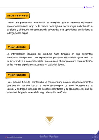 31
Visión historicista:
Desde una perspectiva historicista, se interpreta que el interludio representa
acontecimientos a lo largo de la historia de la Iglesia, con la mujer simbolizando a
la Iglesia y el dragón representando la adversidad y la oposición al cristianismo a
lo largo de los siglos.
Visión idealista:
La interpretación idealista del interludio hace hincapié en sus elementos
simbólicos atemporales, que representan principios espirituales generales. La
mujer simboliza la comunidad de fe, mientras que el dragón es una representación
de las fuerzas espirituales adversas en cualquier época.
Visión futurista:
En el enfoque futurista, el interludio se considera una profecía de acontecimientos
que aún no han ocurrido en el futuro escatológico. La mujer representa a la
Iglesia, y el dragón simboliza los desafíos espirituales y la oposición a los que se
enfrentará la Iglesia antes de la segunda venida de Cristo.
Capítulo 2
antoniojuniorusa - Descifrando el Apocalipsis -
 