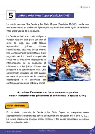 32
Capítulo 2
La quinta sección, "La Bestia y las Siete Copas (Capítulos 13-16)", revela una
narración crucial en el libro del Apocalipsis. Aquí se introduce la figura de la Bestia
y las Siete Copas de la ira divina.
La Bestia simboliza un poder maligno y
opresor que se alza para desafiar al
reino de Dios. Las Siete Copas
representan juicios divinos
intensificados, cada uno de los cuales
trae consecuencias catastróficas. Este
segmento del libro describe un período
crítico de la tribulación, destacando la
intensificación de la oposición al
cristianismo y los juicios divinos que
preceden a la consumación final. Una
comprensión detallada de este pasaje
es esencial para entender la narrativa
escatológica y el desenlace del
conflicto cósmico entre el bien y el mal.
La Bestia y las Siete Copas (Capítulos 13-16):
5
A continuación se ofrece un breve resumen comparativo
de las 4 interpretaciones presentadas en este estudio ( Capítulos 13-16 )
Visión Preterista:
En la visión preterista, la Bestia y las Siete Copas se interpretan como
acontecimientos relacionados con la destrucción de Jerusalén en el año 70 d.C..
La Bestia representa el poder militar romano, y las copas simbolizan los juicios
divinos sobre la ciudad.
antoniojuniorusa - Descifrando el Apocalipsis -
 
