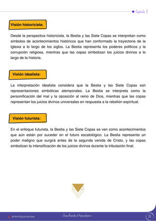33
Visión historicista:
Desde la perspectiva historicista, la Bestia y las Siete Copas se interpretan como
símbolos de acontecimientos históricos que han conformado la trayectoria de la
Iglesia a lo largo de los siglos. La Bestia representa los poderes políticos y la
corrupción religiosa, mientras que las copas simbolizan los juicios divinos a lo
largo de la historia.
Visión idealista:
La interpretación idealista considera que la Bestia y las Siete Copas son
representaciones simbólicas atemporales. La Bestia se interpreta como la
personificación del mal y la oposición al reino de Dios, mientras que las copas
representan los juicios divinos universales en respuesta a la rebelión espiritual.
Visión futurista:
En el enfoque futurista, la Bestia y las Siete Copas se ven como acontecimientos
que aún están por suceder en el futuro escatológico. La Bestia representa un
poder maligno que surgirá antes de la segunda venida de Cristo, y las copas
simbolizan la intensificación de los juicios divinos durante la tribulación final.
Capítulo 2
antoniojuniorusa - Descifrando el Apocalipsis -
 