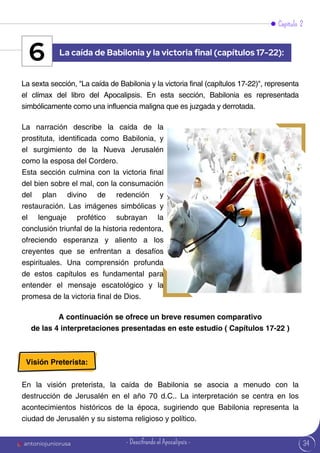 34
Capítulo 2
La sexta sección, "La caída de Babilonia y la victoria final (capítulos 17-22)", representa
el clímax del libro del Apocalipsis. En esta sección, Babilonia es representada
simbólicamente como una influencia maligna que es juzgada y derrotada.
La narración describe la caída de la
prostituta, identificada como Babilonia, y
el surgimiento de la Nueva Jerusalén
como la esposa del Cordero.
Esta sección culmina con la victoria final
del bien sobre el mal, con la consumación
del plan divino de redención y
restauración. Las imágenes simbólicas y
el lenguaje profético subrayan la
conclusión triunfal de la historia redentora,
ofreciendo esperanza y aliento a los
creyentes que se enfrentan a desafíos
espirituales. Una comprensión profunda
de estos capítulos es fundamental para
entender el mensaje escatológico y la
promesa de la victoria final de Dios.
La caída de Babilonia y la victoria final (capítulos 17-22):
6
A continuación se ofrece un breve resumen comparativo
de las 4 interpretaciones presentadas en este estudio ( Capítulos 17-22 )
Visión Preterista:
En la visión preterista, la caída de Babilonia se asocia a menudo con la
destrucción de Jerusalén en el año 70 d.C.. La interpretación se centra en los
acontecimientos históricos de la época, sugiriendo que Babilonia representa la
ciudad de Jerusalén y su sistema religioso y político.
antoniojuniorusa - Descifrando el Apocalipsis -
 