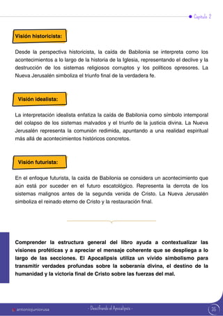 35
Visión historicista:
Desde la perspectiva historicista, la caída de Babilonia se interpreta como los
acontecimientos a lo largo de la historia de la Iglesia, representando el declive y la
destrucción de los sistemas religiosos corruptos y los políticos opresores. La
Nueva Jerusalén simboliza el triunfo final de la verdadera fe.
Visión idealista:
La interpretación idealista enfatiza la caída de Babilonia como símbolo intemporal
del colapso de los sistemas malvados y el triunfo de la justicia divina. La Nueva
Jerusalén representa la comunión redimida, apuntando a una realidad espiritual
más allá de acontecimientos históricos concretos.
Visión futurista:
En el enfoque futurista, la caída de Babilonia se considera un acontecimiento que
aún está por suceder en el futuro escatológico. Representa la derrota de los
sistemas malignos antes de la segunda venida de Cristo. La Nueva Jerusalén
simboliza el reinado eterno de Cristo y la restauración final.
Capítulo 2
Comprender la estructura general del libro ayuda a contextualizar las
visiones proféticas y a apreciar el mensaje coherente que se despliega a lo
largo de las secciones. El Apocalipsis utiliza un vívido simbolismo para
transmitir verdades profundas sobre la soberanía divina, el destino de la
humanidad y la victoria final de Cristo sobre las fuerzas del mal.
antoniojuniorusa - Descifrando el Apocalipsis -
 