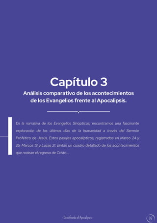 36
Análisis comparativo de los acontecimientos
de los Evangelios frente al Apocalipsis.
Capítulo 3
En la narrativa de los Evangelios Sinópticos, encontramos una fascinante
exploración de los últimos días de la humanidad a través del Sermón
Profético de Jesús. Estos pasajes apocalípticos, registrados en Mateo 24 y
25, Marcos 13 y Lucas 21, pintan un cuadro detallado de los acontecimientos
que rodean el regreso de Cristo....
- Descifrando el Apocalipsis -
 
