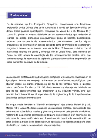 37
Capítulo 3
Los sermones proféticos de los Evangelios sinópticos y las visiones reveladas en el
Apocalipsis forman un complejo entramado de enseñanzas escatológicas que
abarcan desde los signos precursores del fin de los tiempos hasta el glorioso
retorno de Cristo. En Marcos 13:1-37, Jesús ofrece una descripción detallada no
sólo de los acontecimientos que precederán a Su segunda venida, sino que
también hace hincapié en el imperativo de la vigilancia y la fe inquebrantable
durante los períodos de tribulación.
En lo que suele llamarse el "Sermón escatológico", que abarca Mateo 24 y 25,
Marcos 13 y Lucas 21, Jesús establece un calendario profético, comenzando con
advertencias sobre falsos mesías y guerras que serían el principio de los dolores,
metáfora de las primeras contracciones del parto que preceden a un nacimiento, en
este caso, la consumación de la era. A continuación describe la intensificación de
estos dolores a través de la persecución, la apostasía y la escalada hacia una gran
tribulación, un periodo de sufrimiento sin precedentes.
En la narrativa de los Evangelios Sinópticos, encontramos una fascinante
exploración de los últimos días de la humanidad a través del Sermón Profético de
Jesús. Estos pasajes apocalípticos, recogidos en Mateo 24 y 25, Marcos 13 y
Lucas 21, pintan un cuadro detallado de los acontecimientos que rodearán el
regreso de Cristo. Conocidos colectivamente como el Sermón Escatológico,
esbozan una secuencia de acontecimientos que comienza con los signos
precursores, se adentra en un periodo conocido como el "Principio de los Dolores",
progresa a través de la intensa fase de la Gran Tribulación, culmina con el
majestuoso regreso de Jesús y concluye con el Juicio Final. Este discurso de
Cristo no sólo aclara la cronología de los acontecimientos finales, sino que
también subraya la necesidad de vigilancia y preparación espiritual en previsión de
estos momentos decisivos de la historia.
1.1
1.1 Introducción
antoniojuniorusa - Descifrando el Apocalipsis -
 