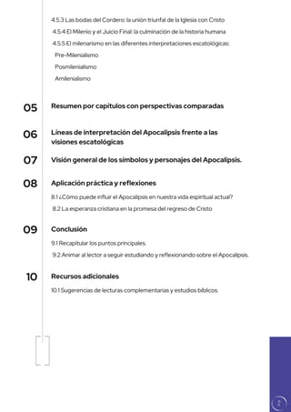 Líneas de interpretación del Apocalipsis frente a las
visiones escatológicas
Resumen por capítulos con perspectivas comparadas
Visión general de los símbolos y personajes del Apocalipsis.
05
06
07
8.1 ¿Cómo puede influir el Apocalipsis en nuestra vida espiritual actual?
8.2 La esperanza cristiana en la promesa del regreso de Cristo
9.1 Recapitular los puntos principales.
9.2 Animar al lector a seguir estudiando y reflexionando sobre el Apocalipsis.
10.1 Sugerencias de lecturas complementarias y estudios bíblicos.
4.5.3 Las bodas del Cordero: la unión triunfal de la Iglesia con Cristo
4.5.4 El Milenio y el Juicio Final: la culminación de la historia humana
4.5.5 El milenarismo en las diferentes interpretaciones escatológicas:
Pre-Milenialismo
Posmilenialismo
Amilenialismo
Aplicación práctica y reflexiones
Conclusión
Recursos adicionales
08
09
10
2
 
