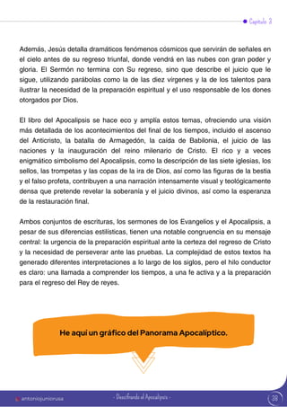 38
Además, Jesús detalla dramáticos fenómenos cósmicos que servirán de señales en
el cielo antes de su regreso triunfal, donde vendrá en las nubes con gran poder y
gloria. El Sermón no termina con Su regreso, sino que describe el juicio que le
sigue, utilizando parábolas como la de las diez vírgenes y la de los talentos para
ilustrar la necesidad de la preparación espiritual y el uso responsable de los dones
otorgados por Dios.
El libro del Apocalipsis se hace eco y amplía estos temas, ofreciendo una visión
más detallada de los acontecimientos del final de los tiempos, incluido el ascenso
del Anticristo, la batalla de Armagedón, la caída de Babilonia, el juicio de las
naciones y la inauguración del reino milenario de Cristo. El rico y a veces
enigmático simbolismo del Apocalipsis, como la descripción de las siete iglesias, los
sellos, las trompetas y las copas de la ira de Dios, así como las figuras de la bestia
y el falso profeta, contribuyen a una narración intensamente visual y teológicamente
densa que pretende revelar la soberanía y el juicio divinos, así como la esperanza
de la restauración final.
Ambos conjuntos de escrituras, los sermones de los Evangelios y el Apocalipsis, a
pesar de sus diferencias estilísticas, tienen una notable congruencia en su mensaje
central: la urgencia de la preparación espiritual ante la certeza del regreso de Cristo
y la necesidad de perseverar ante las pruebas. La complejidad de estos textos ha
generado diferentes interpretaciones a lo largo de los siglos, pero el hilo conductor
es claro: una llamada a comprender los tiempos, a una fe activa y a la preparación
para el regreso del Rey de reyes.
Capítulo 3
He aquí un gráfico del Panorama Apocalíptico.
antoniojuniorusa - Descifrando el Apocalipsis -
 