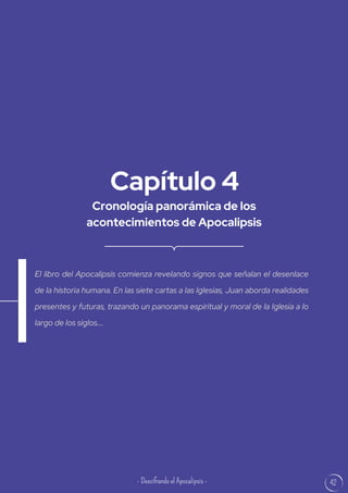 42
Cronología panorámica de los
acontecimientos de Apocalipsis
Capítulo 4
El libro del Apocalipsis comienza revelando signos que señalan el desenlace
de la historia humana. En las siete cartas a las Iglesias, Juan aborda realidades
presentes y futuras, trazando un panorama espiritual y moral de la Iglesia a lo
largo de los siglos....
- Descifrando el Apocalipsis -
 