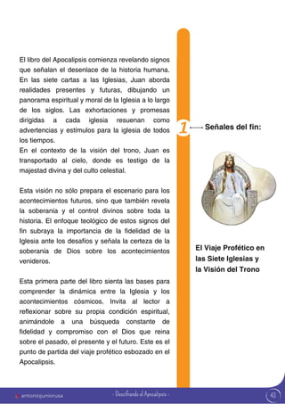 43
El libro del Apocalipsis comienza revelando signos
que señalan el desenlace de la historia humana.
En las siete cartas a las Iglesias, Juan aborda
realidades presentes y futuras, dibujando un
panorama espiritual y moral de la Iglesia a lo largo
de los siglos. Las exhortaciones y promesas
dirigidas a cada iglesia resuenan como
advertencias y estímulos para la iglesia de todos
los tiempos.
En el contexto de la visión del trono, Juan es
transportado al cielo, donde es testigo de la
majestad divina y del culto celestial.
Esta visión no sólo prepara el escenario para los
acontecimientos futuros, sino que también revela
la soberanía y el control divinos sobre toda la
historia. El enfoque teológico de estos signos del
fin subraya la importancia de la fidelidad de la
Iglesia ante los desafíos y señala la certeza de la
soberanía de Dios sobre los acontecimientos
venideros.
Esta primera parte del libro sienta las bases para
comprender la dinámica entre la Iglesia y los
acontecimientos cósmicos. Invita al lector a
reflexionar sobre su propia condición espiritual,
animándole a una búsqueda constante de
fidelidad y compromiso con el Dios que reina
sobre el pasado, el presente y el futuro. Este es el
punto de partida del viaje profético esbozado en el
Apocalipsis.
Señales del fin:
El Viaje Profético en
las Siete Iglesias y
la Visión del Trono
antoniojuniorusa - Descifrando el Apocalipsis -
 