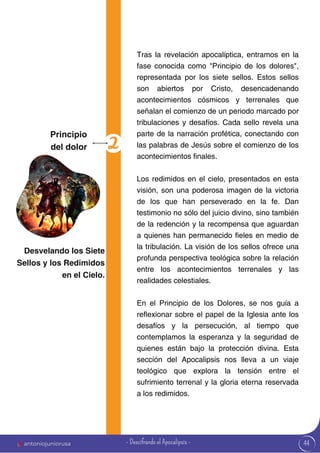 44
Tras la revelación apocalíptica, entramos en la
fase conocida como "Principio de los dolores",
representada por los siete sellos. Estos sellos
son abiertos por Cristo, desencadenando
acontecimientos cósmicos y terrenales que
señalan el comienzo de un periodo marcado por
tribulaciones y desafíos. Cada sello revela una
parte de la narración profética, conectando con
las palabras de Jesús sobre el comienzo de los
acontecimientos finales.
Los redimidos en el cielo, presentados en esta
visión, son una poderosa imagen de la victoria
de los que han perseverado en la fe. Dan
testimonio no sólo del juicio divino, sino también
de la redención y la recompensa que aguardan
a quienes han permanecido fieles en medio de
la tribulación. La visión de los sellos ofrece una
profunda perspectiva teológica sobre la relación
entre los acontecimientos terrenales y las
realidades celestiales.
En el Principio de los Dolores, se nos guía a
reflexionar sobre el papel de la Iglesia ante los
desafíos y la persecución, al tiempo que
contemplamos la esperanza y la seguridad de
quienes están bajo la protección divina. Esta
sección del Apocalipsis nos lleva a un viaje
teológico que explora la tensión entre el
sufrimiento terrenal y la gloria eterna reservada
a los redimidos.
Principio
del dolor
Desvelando los Siete
Sellos y los Redimidos
en el Cielo.
antoniojuniorusa - Descifrando el Apocalipsis -
 
