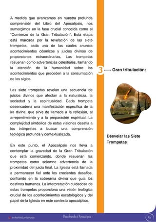 45
A medida que avanzamos en nuestra profunda
comprensión del Libro del Apocalipsis, nos
sumergimos en la fase crucial conocida como el
"Comienzo de la Gran Tribulación". Esta etapa
está marcada por la revelación de las siete
trompetas, cada una de las cuales anuncia
acontecimientos cósmicos y juicios divinos de
proporciones extraordinarias. Las trompetas
resuenan como advertencias celestiales, llamando
la atención de la humanidad sobre los
acontecimientos que preceden a la consumación
de los siglos.
Las siete trompetas revelan una secuencia de
juicios divinos que afectan a la naturaleza, la
sociedad y la espiritualidad. Cada trompeta
desencadena una manifestación específica de la
ira divina, que sirve de llamada a la reflexión, al
arrepentimiento y a la preparación espiritual. La
complejidad simbólica de estas visiones desafía a
los intérpretes a buscar una comprensión
teológica profunda y contextualizada.
En este punto, el Apocalipsis nos lleva a
contemplar la gravedad de la Gran Tribulación
que está comenzando, donde resuenan las
trompetas como solemne advertencia de la
proximidad del juicio final. La Iglesia está llamada
a permanecer fiel ante los crecientes desafíos,
confiando en la soberanía divina que guía los
destinos humanos. La interpretación cuidadosa de
estas trompetas proporciona una visión teológica
crucial de los acontecimientos escatológicos y del
papel de la Iglesia en este contexto apocalíptico.
Gran tribulación:
Desvelar las Siete
Trompetas
antoniojuniorusa - Descifrando el Apocalipsis -
 