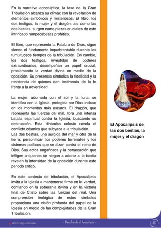46
En la narrativa apocalíptica, la fase de la Gran
Tribulación alcanza su clímax con la revelación de
elementos simbólicos y misteriosos. El libro, los
dos testigos, la mujer y el dragón, así como las
dos bestias, surgen como piezas cruciales de este
intrincado rompecabezas profético.
El libro, que representa la Palabra de Dios, sigue
siendo el fundamento inquebrantable durante los
tumultuosos tiempos de la tribulación. En cambio,
los dos testigos, investidos de poderes
extraordinarios, desempeñan un papel crucial,
proclamando la verdad divina en medio de la
oposición. Su presencia simboliza la fidelidad y la
resistencia de quienes dan testimonio de la fe
frente a la adversidad.
La mujer, adornada con el sol y la luna, se
identifica con la Iglesia, protegida por Dios incluso
en los momentos más oscuros. El dragón, que
representa las fuerzas del mal, libra una intensa
batalla espiritual contra la Iglesia, buscando su
destrucción. Esta dinámica celeste revela el
conflicto cósmico que subyace a la tribulación.
Las dos bestias, una surgida del mar y otra de la
tierra, personifican los poderes terrenales y los
sistemas políticos que se alzan contra el reino de
Dios. Sus actos engañosos y la persecución que
infligen a quienes se niegan a adorar a la bestia
revelan la intensidad de la oposición durante este
periodo crítico.
En este contexto de tribulación, el Apocalipsis
invita a la Iglesia a mantenerse firme en la verdad,
confiando en la soberanía divina y en la victoria
final de Cristo sobre las fuerzas del mal. Una
comprensión teológica de estos símbolos
proporciona una visión profunda del papel de la
Iglesia en medio de las complejidades de la Gran
Tribulación.
El Apocalipsis de
las dos bestias, la
mujer y el dragón
antoniojuniorusa - Descifrando el Apocalipsis -
 