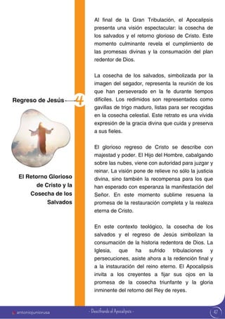 47
Al final de la Gran Tribulación, el Apocalipsis
presenta una visión espectacular: la cosecha de
los salvados y el retorno glorioso de Cristo. Este
momento culminante revela el cumplimiento de
las promesas divinas y la consumación del plan
redentor de Dios.
La cosecha de los salvados, simbolizada por la
imagen del segador, representa la reunión de los
que han perseverado en la fe durante tiempos
difíciles. Los redimidos son representados como
gavillas de trigo maduro, listas para ser recogidas
en la cosecha celestial. Este retrato es una vívida
expresión de la gracia divina que cuida y preserva
a sus fieles.
El glorioso regreso de Cristo se describe con
majestad y poder. El Hijo del Hombre, cabalgando
sobre las nubes, viene con autoridad para juzgar y
reinar. La visión pone de relieve no sólo la justicia
divina, sino también la recompensa para los que
han esperado con esperanza la manifestación del
Señor. En este momento sublime resuena la
promesa de la restauración completa y la realeza
eterna de Cristo.
En este contexto teológico, la cosecha de los
salvados y el regreso de Jesús simbolizan la
consumación de la historia redentora de Dios. La
Iglesia, que ha sufrido tribulaciones y
persecuciones, asiste ahora a la redención final y
a la instauración del reino eterno. El Apocalipsis
invita a los creyentes a fijar sus ojos en la
promesa de la cosecha triunfante y la gloria
inminente del retorno del Rey de reyes.
Regreso de Jesús
El Retorno Glorioso
de Cristo y la
Cosecha de los
Salvados
antoniojuniorusa - Descifrando el Apocalipsis -
 