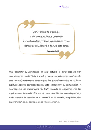 Bienaventurado el que lee
y bienaventurados los que oyen
las palabras de la profecía y guardan las cosas
escritas en ella, porque el tiempo está cerca.
Apocalipsis 1.3
Para optimizar su aprendizaje en este estudio, la clave está en leer
conjuntamente con la Biblia. A medida que se sumerja en los capítulos de
este material, tómese un momento para leer paralelamente los versículos o
capítulos bíblicos correspondientes. Esto enriquecerá su comprensión y
permitirá que las revelaciones del texto sagrado se entrelacen con las
explicaciones del estudio. Proceda sin prisas, permitiendo que cada palabra y
cada concepto se asienten en su mente y en su corazón, asegurando una
experiencia de aprendizaje profunda y transformadora.
Atención
3
- Descifrando el Apocalipsis -
Por: Pastor Antônio Júnior
 