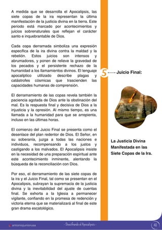 48
A medida que se desarrolla el Apocalipsis, las
siete copas de la ira representan la última
manifestación de la justicia divina en la tierra. Este
periodo está marcado por acontecimientos y
juicios sobrenaturales que reflejan el carácter
santo e inquebrantable de Dios.
Cada copa derramada simboliza una expresión
específica de la ira divina contra la maldad y la
rebelión. Estos juicios son intensos y
abrumadores, y ponen de relieve la gravedad de
los pecados y el persistente rechazo de la
humanidad a los llamamientos divinos. El lenguaje
apocalíptico utilizado describe plagas y
catástrofes cósmicas que trascienden las
capacidades humanas de comprensión.
El derramamiento de las copas revela también la
paciencia agotada de Dios ante la obstinación del
mal. Es la respuesta final y decisiva de Dios a la
injusticia y la opresión. Al mismo tiempo, es una
llamada a la humanidad para que se arrepienta,
incluso en las últimas horas.
El comienzo del Juicio Final se presenta como el
desenlace del plan redentor de Dios. El Señor, en
su soberanía, juzga a todas las naciones e
individuos, recompensando a los justos y
castigando a los malvados. El Apocalipsis insiste
en la necesidad de una preparación espiritual ante
este acontecimiento inminente, alentando la
búsqueda de la reconciliación con Dios.
Por eso, el derramamiento de las siete copas de
la ira y el Juicio Final, tal como se presentan en el
Apocalipsis, subrayan la supremacía de la justicia
divina y la inevitabilidad del ajuste de cuentas
final. Se exhorta a la Iglesia a permanecer
vigilante, confiando en la promesa de redención y
victoria eterna que se materializará al final de este
gran drama escatológico.
Juicio Final:
La Justicia Divina
Manifestada en las
Siete Copas de la Ira.
antoniojuniorusa - Descifrando el Apocalipsis -
 