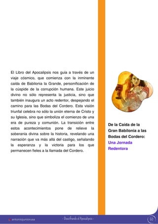 antoniojuniorusa 50
El Libro del Apocalipsis nos guía a través de un
viaje cósmico, que comienza con la inminente
caída de Babilonia la Grande, personificación de
la cúspide de la corrupción humana. Este juicio
divino no sólo representa la justicia, sino que
también inaugura un acto redentor, despejando el
camino para las Bodas del Cordero. Esta visión
triunfal celebra no sólo la unión eterna de Cristo y
su Iglesia, sino que simboliza el comienzo de una
era de pureza y comunión. La transición entre
estos acontecimientos pone de relieve la
soberanía divina sobre la historia, revelando una
narración que va más allá del castigo, señalando
la esperanza y la victoria para los que
permanecen fieles a la llamada del Cordero.
De la Caída de la
Gran Babilonia a las
Bodas del Cordero:
Una Jornada
Redentora
- Descifrando el Apocalipsis -
 