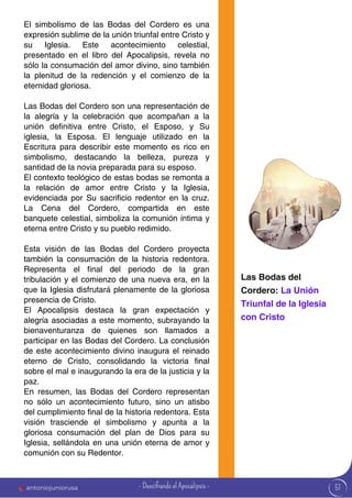 51
El simbolismo de las Bodas del Cordero es una
expresión sublime de la unión triunfal entre Cristo y
su Iglesia. Este acontecimiento celestial,
presentado en el libro del Apocalipsis, revela no
sólo la consumación del amor divino, sino también
la plenitud de la redención y el comienzo de la
eternidad gloriosa.
Las Bodas del Cordero son una representación de
la alegría y la celebración que acompañan a la
unión definitiva entre Cristo, el Esposo, y Su
iglesia, la Esposa. El lenguaje utilizado en la
Escritura para describir este momento es rico en
simbolismo, destacando la belleza, pureza y
santidad de la novia preparada para su esposo.
El contexto teológico de estas bodas se remonta a
la relación de amor entre Cristo y la Iglesia,
evidenciada por Su sacrificio redentor en la cruz.
La Cena del Cordero, compartida en este
banquete celestial, simboliza la comunión íntima y
eterna entre Cristo y su pueblo redimido.
Esta visión de las Bodas del Cordero proyecta
también la consumación de la historia redentora.
Representa el final del periodo de la gran
tribulación y el comienzo de una nueva era, en la
que la Iglesia disfrutará plenamente de la gloriosa
presencia de Cristo.
El Apocalipsis destaca la gran expectación y
alegría asociadas a este momento, subrayando la
bienaventuranza de quienes son llamados a
participar en las Bodas del Cordero. La conclusión
de este acontecimiento divino inaugura el reinado
eterno de Cristo, consolidando la victoria final
sobre el mal e inaugurando la era de la justicia y la
paz.
En resumen, las Bodas del Cordero representan
no sólo un acontecimiento futuro, sino un atisbo
del cumplimiento final de la historia redentora. Esta
visión trasciende el simbolismo y apunta a la
gloriosa consumación del plan de Dios para su
Iglesia, sellándola en una unión eterna de amor y
comunión con su Redentor.
Las Bodas del
Cordero: La Unión
Triunfal de la Iglesia
con Cristo
antoniojuniorusa - Descifrando el Apocalipsis -
 