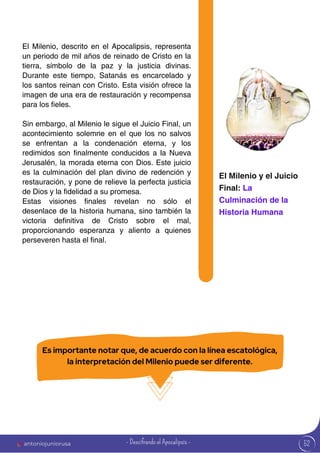 52
El Milenio, descrito en el Apocalipsis, representa
un periodo de mil años de reinado de Cristo en la
tierra, símbolo de la paz y la justicia divinas.
Durante este tiempo, Satanás es encarcelado y
los santos reinan con Cristo. Esta visión ofrece la
imagen de una era de restauración y recompensa
para los fieles.
Sin embargo, al Milenio le sigue el Juicio Final, un
acontecimiento solemne en el que los no salvos
se enfrentan a la condenación eterna, y los
redimidos son finalmente conducidos a la Nueva
Jerusalén, la morada eterna con Dios. Este juicio
es la culminación del plan divino de redención y
restauración, y pone de relieve la perfecta justicia
de Dios y la fidelidad a su promesa.
Estas visiones finales revelan no sólo el
desenlace de la historia humana, sino también la
victoria definitiva de Cristo sobre el mal,
proporcionando esperanza y aliento a quienes
perseveren hasta el final.
El Milenio y el Juicio
Final: La
Culminación de la
Historia Humana
Es importante notar que, de acuerdo con la línea escatológica,
la interpretación del Milenio puede ser diferente.
antoniojuniorusa - Descifrando el Apocalipsis -
 