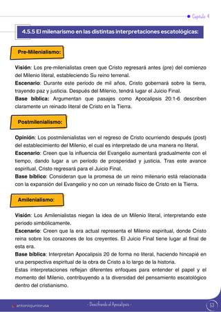 53
Capítulo 4
Pre-Milenialismo:
Visión: Los pre-milenialistas creen que Cristo regresará antes (pre) del comienzo
del Milenio literal, estableciendo Su reino terrenal.
Escenario: Durante este período de mil años, Cristo gobernará sobre la tierra,
trayendo paz y justicia. Después del Milenio, tendrá lugar el Juicio Final.
Base bíblica: Argumentan que pasajes como Apocalipsis 20:1-6 describen
claramente un reinado literal de Cristo en la Tierra.
Postmilenialismo:
Opinión: Los postmilenialistas ven el regreso de Cristo ocurriendo después (post)
del establecimiento del Milenio, el cual es interpretado de una manera no literal.
Escenario: Creen que la influencia del Evangelio aumentará gradualmente con el
tiempo, dando lugar a un período de prosperidad y justicia. Tras este avance
espiritual, Cristo regresará para el Juicio Final.
Base bíblico: Consideran que la promesa de un reino milenario está relacionada
con la expansión del Evangelio y no con un reinado físico de Cristo en la Tierra.
Amilenialismo:
Visión: Los Amilenialistas niegan la idea de un Milenio literal, interpretando este
periodo simbólicamente.
Escenario: Creen que la era actual representa el Milenio espiritual, donde Cristo
reina sobre los corazones de los creyentes. El Juicio Final tiene lugar al final de
esta era.
Base bíblica: Interpretan Apocalipsis 20 de forma no literal, haciendo hincapié en
una perspectiva espiritual de la obra de Cristo a lo largo de la historia.
Estas interpretaciones reflejan diferentes enfoques para entender el papel y el
momento del Milenio, contribuyendo a la diversidad del pensamiento escatológico
dentro del cristianismo.
4.5.5 El milenarismo en las distintas interpretaciones escatológicas:
antoniojuniorusa - Descifrando el Apocalipsis -
 
