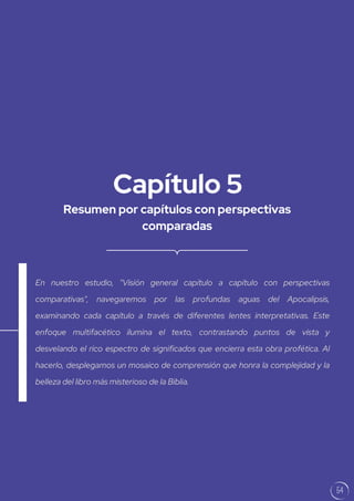 Resumen por capítulos con perspectivas
comparadas
Capítulo 5
En nuestro estudio, "Visión general capítulo a capítulo con perspectivas
comparativas", navegaremos por las profundas aguas del Apocalipsis,
examinando cada capítulo a través de diferentes lentes interpretativas. Este
enfoque multifacético ilumina el texto, contrastando puntos de vista y
desvelando el rico espectro de significados que encierra esta obra profética. Al
hacerlo, desplegamos un mosaico de comprensión que honra la complejidad y la
belleza del libro más misterioso de la Biblia.
54
 