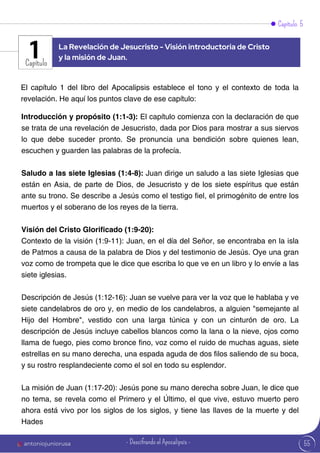 Capítulo 5
Capítulo
El capítulo 1 del libro del Apocalipsis establece el tono y el contexto de toda la
revelación. He aquí los puntos clave de ese capítulo:
Introducción y propósito (1:1-3): El capítulo comienza con la declaración de que
se trata de una revelación de Jesucristo, dada por Dios para mostrar a sus siervos
lo que debe suceder pronto. Se pronuncia una bendición sobre quienes lean,
escuchen y guarden las palabras de la profecía.
Saludo a las siete Iglesias (1:4-8): Juan dirige un saludo a las siete Iglesias que
están en Asia, de parte de Dios, de Jesucristo y de los siete espíritus que están
ante su trono. Se describe a Jesús como el testigo fiel, el primogénito de entre los
muertos y el soberano de los reyes de la tierra.
Visión del Cristo Glorificado (1:9-20):
Contexto de la visión (1:9-11): Juan, en el día del Señor, se encontraba en la isla
de Patmos a causa de la palabra de Dios y del testimonio de Jesús. Oye una gran
voz como de trompeta que le dice que escriba lo que ve en un libro y lo envíe a las
siete iglesias.
Descripción de Jesús (1:12-16): Juan se vuelve para ver la voz que le hablaba y ve
siete candelabros de oro y, en medio de los candelabros, a alguien "semejante al
Hijo del Hombre", vestido con una larga túnica y con un cinturón de oro. La
descripción de Jesús incluye cabellos blancos como la lana o la nieve, ojos como
llama de fuego, pies como bronce fino, voz como el ruido de muchas aguas, siete
estrellas en su mano derecha, una espada aguda de dos filos saliendo de su boca,
y su rostro resplandeciente como el sol en todo su esplendor.
La misión de Juan (1:17-20): Jesús pone su mano derecha sobre Juan, le dice que
no tema, se revela como el Primero y el Último, el que vive, estuvo muerto pero
ahora está vivo por los siglos de los siglos, y tiene las llaves de la muerte y del
Hades
La Revelación de Jesucristo - Visión introductoria de Cristo
y la misión de Juan.
1
55
antoniojuniorusa - Descifrando el Apocalipsis -
 