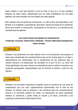 Capítulo 5
Jesús ordena a Juan que escriba lo que ha visto, lo que es y lo que sucederá
después de estas cosas, explicándole que los siete candelabros son las siete
iglesias y las siete estrellas son los ángeles de estas iglesias.
Este capítulo sirve de poderosa introducción, no sólo al libro del Apocalipsis, sino
también a la majestad y autoridad de Jesucristo. Sienta las bases de la revelación
divina que vendrá a continuación, subrayando la inminencia y la importancia del
mensaje para las iglesias.
Las cuatro líneas principales de interpretación
Preterista, Futurista, Historicista e Idealista - ofrecen diferentes perspectivas
sobre el texto.
1. Preterista
Enfoque: Los preteristas ven este capítulo como una introducción que prepara al
lector para comprender los acontecimientos que ya han tenido lugar en el siglo I,
especialmente los relacionados con la persecución de los cristianos bajo el
Imperio Romano y la destrucción de Jerusalén en el año 70 d.C. La visión del
Cristo glorificado sirve para reforzar la autoridad de Jesús y ofrecer consuelo a los
cristianos perseguidos, asegurándoles que él controla la historia y está con las
iglesias.
2. Futurista
Enfoque: Los futuristas interpretan el capítulo como el comienzo de una serie de
revelaciones aún por venir, especialmente relacionadas con el final de los
tiempos. El énfasis está en preparar a los cristianos para los acontecimientos
futuros y el inminente regreso de Cristo. La descripción de Jesús glorificado
enfatiza su soberanía y poder sobre la muerte y el futuro, animando a los
creyentes a permanecer fieles hasta el final.
56
antoniojuniorusa - Descifrando el Apocalipsis -
 