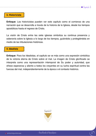 57
Capítulo 2
Capítulo 5
3. Historicista
Enfoque: Los historicistas pueden ver este capítulo como el comienzo de una
narración que se desarrolla a través de la historia de la Iglesia, desde los tiempos
apostólicos hasta el regreso de Cristo.
La visión de Cristo entre las siete iglesias simboliza su continua presencia y
soberanía sobre la Iglesia a lo largo de los tiempos, guiándola y protegiéndola en
medio de las tribulaciones históricas.
4. Idealista
Enfoque: Para los Idealistas, el capítulo se ve más como una expresión simbólica
de la victoria eterna de Cristo sobre el mal. La imagen de Cristo glorificado se
interpreta como una representación intemporal de Su poder y autoridad, que
ofrece esperanza y aliento a todos los creyentes en su lucha espiritual contra las
fuerzas del mal, independientemente de la época o el contexto histórico.
antoniojuniorusa - Descifrando el Apocalipsis -
 