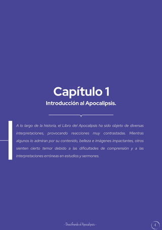 4
Introducción al Apocalipsis.
Capítulo 1
A lo largo de la historia, el Libro del Apocalipsis ha sido objeto de diversas
interpretaciones, provocando reacciones muy contrastadas. Mientras
algunos lo admiran por su contenido, belleza e imágenes impactantes, otros
sienten cierto temor debido a las dificultades de comprensión y a las
interpretaciones erróneas en estudios y sermones.
- Descifrando el Apocalipsis -
 