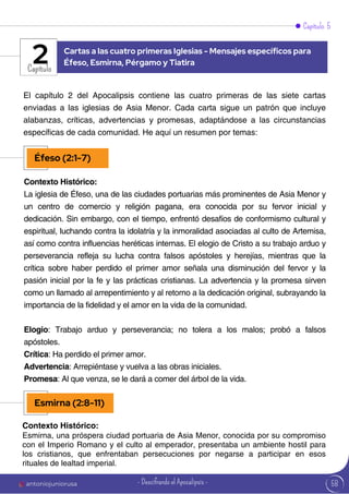 58
Capítulo 5
Capítulo
El capítulo 2 del Apocalipsis contiene las cuatro primeras de las siete cartas
enviadas a las iglesias de Asia Menor. Cada carta sigue un patrón que incluye
alabanzas, críticas, advertencias y promesas, adaptándose a las circunstancias
específicas de cada comunidad. He aquí un resumen por temas:
Contexto Histórico:
La iglesia de Éfeso, una de las ciudades portuarias más prominentes de Asia Menor y
un centro de comercio y religión pagana, era conocida por su fervor inicial y
dedicación. Sin embargo, con el tiempo, enfrentó desafíos de conformismo cultural y
espiritual, luchando contra la idolatría y la inmoralidad asociadas al culto de Artemisa,
así como contra influencias heréticas internas. El elogio de Cristo a su trabajo arduo y
perseverancia refleja su lucha contra falsos apóstoles y herejías, mientras que la
crítica sobre haber perdido el primer amor señala una disminución del fervor y la
pasión inicial por la fe y las prácticas cristianas. La advertencia y la promesa sirven
como un llamado al arrepentimiento y al retorno a la dedicación original, subrayando la
importancia de la fidelidad y el amor en la vida de la comunidad.
Elogio: Trabajo arduo y perseverancia; no tolera a los malos; probó a falsos
apóstoles.
Crítica: Ha perdido el primer amor.
Advertencia: Arrepiéntase y vuelva a las obras iniciales.
Promesa: Al que venza, se le dará a comer del árbol de la vida.
Contexto Histórico:
Esmirna, una próspera ciudad portuaria de Asia Menor, conocida por su compromiso
con el Imperio Romano y el culto al emperador, presentaba un ambiente hostil para
los cristianos, que enfrentaban persecuciones por negarse a participar en esos
rituales de lealtad imperial.
Cartas a las cuatro primeras Iglesias - Mensajes específicos para
Éfeso, Esmirna, Pérgamo y Tiatira
2
Éfeso (2:1-7)
Esmirna (2:8-11)
antoniojuniorusa - Descifrando el Apocalipsis -
 