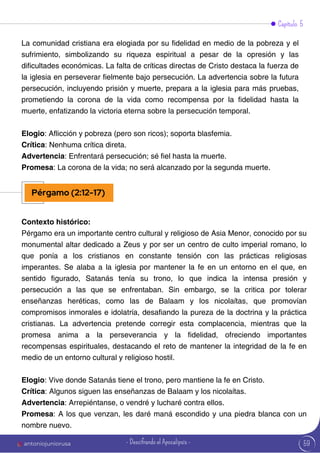 59
Capítulo 5
Contexto histórico:
Pérgamo era un importante centro cultural y religioso de Asia Menor, conocido por su
monumental altar dedicado a Zeus y por ser un centro de culto imperial romano, lo
que ponía a los cristianos en constante tensión con las prácticas religiosas
imperantes. Se alaba a la iglesia por mantener la fe en un entorno en el que, en
sentido figurado, Satanás tenía su trono, lo que indica la intensa presión y
persecución a las que se enfrentaban. Sin embargo, se la critica por tolerar
enseñanzas heréticas, como las de Balaam y los nicolaítas, que promovían
compromisos inmorales e idolatría, desafiando la pureza de la doctrina y la práctica
cristianas. La advertencia pretende corregir esta complacencia, mientras que la
promesa anima a la perseverancia y la fidelidad, ofreciendo importantes
recompensas espirituales, destacando el reto de mantener la integridad de la fe en
medio de un entorno cultural y religioso hostil.
Elogio: Vive donde Satanás tiene el trono, pero mantiene la fe en Cristo.
Crítica: Algunos siguen las enseñanzas de Balaam y los nicolaítas.
Advertencia: Arrepiéntanse, o vendré y lucharé contra ellos.
Promesa: A los que venzan, les daré maná escondido y una piedra blanca con un
nombre nuevo.
La comunidad cristiana era elogiada por su fidelidad en medio de la pobreza y el
sufrimiento, simbolizando su riqueza espiritual a pesar de la opresión y las
dificultades económicas. La falta de críticas directas de Cristo destaca la fuerza de
la iglesia en perseverar fielmente bajo persecución. La advertencia sobre la futura
persecución, incluyendo prisión y muerte, prepara a la iglesia para más pruebas,
prometiendo la corona de la vida como recompensa por la fidelidad hasta la
muerte, enfatizando la victoria eterna sobre la persecución temporal.
Elogio: Aflicción y pobreza (pero son ricos); soporta blasfemia.
Crítica: Nenhuma crítica direta.
Advertencia: Enfrentará persecución; sé fiel hasta la muerte.
Promesa: La corona de la vida; no será alcanzado por la segunda muerte.
Pérgamo (2:12-17)
antoniojuniorusa - Descifrando el Apocalipsis -
 