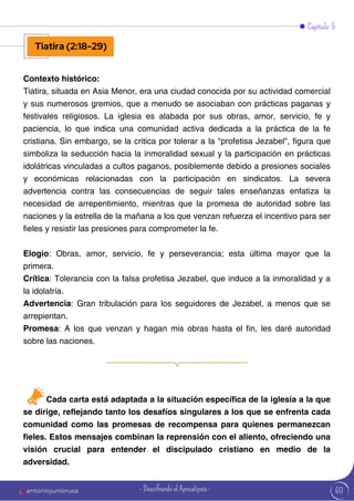 60
Contexto histórico:
Tiatira, situada en Asia Menor, era una ciudad conocida por su actividad comercial
y sus numerosos gremios, que a menudo se asociaban con prácticas paganas y
festivales religiosos. La iglesia es alabada por sus obras, amor, servicio, fe y
paciencia, lo que indica una comunidad activa dedicada a la práctica de la fe
cristiana. Sin embargo, se la critica por tolerar a la "profetisa Jezabel", figura que
simboliza la seducción hacia la inmoralidad sexual y la participación en prácticas
idolátricas vinculadas a cultos paganos, posiblemente debido a presiones sociales
y económicas relacionadas con la participación en sindicatos. La severa
advertencia contra las consecuencias de seguir tales enseñanzas enfatiza la
necesidad de arrepentimiento, mientras que la promesa de autoridad sobre las
naciones y la estrella de la mañana a los que venzan refuerza el incentivo para ser
fieles y resistir las presiones para comprometer la fe.
Elogio: Obras, amor, servicio, fe y perseverancia; esta última mayor que la
primera.
Crítica: Tolerancia con la falsa profetisa Jezabel, que induce a la inmoralidad y a
la idolatría.
Advertencia: Gran tribulación para los seguidores de Jezabel, a menos que se
arrepientan.
Promesa: A los que venzan y hagan mis obras hasta el fin, les daré autoridad
sobre las naciones.
Capítulo 5
Tiatira (2:18-29)
Cada carta está adaptada a la situación específica de la iglesia a la que
se dirige, reflejando tanto los desafíos singulares a los que se enfrenta cada
comunidad como las promesas de recompensa para quienes permanezcan
fieles. Estos mensajes combinan la reprensión con el aliento, ofreciendo una
visión crucial para entender el discipulado cristiano en medio de la
adversidad.
antoniojuniorusa - Descifrando el Apocalipsis -
 