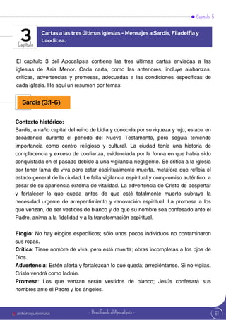 61
Capítulo 5
Capítulo
El capítulo 3 del Apocalipsis contiene las tres últimas cartas enviadas a las
iglesias de Asia Menor. Cada carta, como las anteriores, incluye alabanzas,
críticas, advertencias y promesas, adecuadas a las condiciones específicas de
cada iglesia. He aquí un resumen por temas:
Contexto histórico:
Sardis, antaño capital del reino de Lidia y conocida por su riqueza y lujo, estaba en
decadencia durante el periodo del Nuevo Testamento, pero seguía teniendo
importancia como centro religioso y cultural. La ciudad tenía una historia de
complacencia y exceso de confianza, evidenciada por la forma en que había sido
conquistada en el pasado debido a una vigilancia negligente. Se critica a la iglesia
por tener fama de viva pero estar espiritualmente muerta, metáfora que refleja el
estado general de la ciudad. Le falta vigilancia espiritual y compromiso auténtico, a
pesar de su apariencia externa de vitalidad. La advertencia de Cristo de despertar
y fortalecer lo que queda antes de que esté totalmente muerto subraya la
necesidad urgente de arrepentimiento y renovación espiritual. La promesa a los
que venzan, de ser vestidos de blanco y de que su nombre sea confesado ante el
Padre, anima a la fidelidad y a la transformación espiritual.
Elogio: No hay elogios específicos; sólo unos pocos individuos no contaminaron
sus ropas.
Crítica: Tiene nombre de viva, pero está muerta; obras incompletas a los ojos de
Dios.
Advertencia: Estén alerta y fortalezcan lo que queda; arrepiéntanse. Si no vigilas,
Cristo vendrá como ladrón.
Promesa: Los que venzan serán vestidos de blanco; Jesús confesará sus
nombres ante el Padre y los ángeles.
Cartas a las tres últimas iglesias - Mensajes a Sardis, Filadelfia y
Laodicea.
3
Sardis (3:1-6)
antoniojuniorusa - Descifrando el Apocalipsis -
 