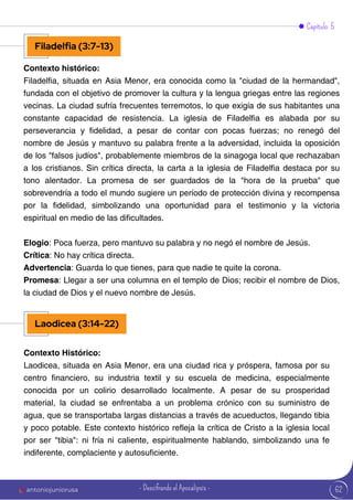 62
Contexto histórico:
Filadelfia, situada en Asia Menor, era conocida como la "ciudad de la hermandad",
fundada con el objetivo de promover la cultura y la lengua griegas entre las regiones
vecinas. La ciudad sufría frecuentes terremotos, lo que exigía de sus habitantes una
constante capacidad de resistencia. La iglesia de Filadelfia es alabada por su
perseverancia y fidelidad, a pesar de contar con pocas fuerzas; no renegó del
nombre de Jesús y mantuvo su palabra frente a la adversidad, incluida la oposición
de los "falsos judíos", probablemente miembros de la sinagoga local que rechazaban
a los cristianos. Sin crítica directa, la carta a la iglesia de Filadelfia destaca por su
tono alentador. La promesa de ser guardados de la "hora de la prueba" que
sobrevendría a todo el mundo sugiere un período de protección divina y recompensa
por la fidelidad, simbolizando una oportunidad para el testimonio y la victoria
espiritual en medio de las dificultades.
Elogio: Poca fuerza, pero mantuvo su palabra y no negó el nombre de Jesús.
Crítica: No hay crítica directa.
Advertencia: Guarda lo que tienes, para que nadie te quite la corona.
Promesa: Llegar a ser una columna en el templo de Dios; recibir el nombre de Dios,
la ciudad de Dios y el nuevo nombre de Jesús.
Capítulo 5
Filadelfia (3:7-13)
Laodicea (3:14-22)
Contexto Histórico:
Laodicea, situada en Asia Menor, era una ciudad rica y próspera, famosa por su
centro financiero, su industria textil y su escuela de medicina, especialmente
conocida por un colirio desarrollado localmente. A pesar de su prosperidad
material, la ciudad se enfrentaba a un problema crónico con su suministro de
agua, que se transportaba largas distancias a través de acueductos, llegando tibia
y poco potable. Este contexto histórico refleja la crítica de Cristo a la iglesia local
por ser "tibia": ni fría ni caliente, espiritualmente hablando, simbolizando una fe
indiferente, complaciente y autosuficiente.
antoniojuniorusa - Descifrando el Apocalipsis -
 