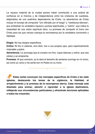Capítulo 5
La riqueza material de la ciudad parece haber contribuido a una actitud de
confianza en sí mismos y de independencia entre los cristianos de Laodicea,
alejándolos de una auténtica dependencia de Cristo. La advertencia de Cristo
incluye el consejo de comprarle "oro refinado por el fuego" y "vestiduras blancas",
que simbolizan la verdadera riqueza y pureza espirituales, y "colirio", que indica la
necesidad de una visión espiritual clara. La promesa de compartir el trono con
Cristo para los que venzan subraya la recompensa por la verdadera conversión y
fidelidad.
Elogio: No hay elogios específicos.
Crítica: Ni frío ni caliente, sino tibio; rico a sus propios ojos, pero espiritualmente
miserable y pobre.
Advertencia: Le aconseja que le compre oro fino, ropas blancas y colirio; que sea
celoso y se arrepienta.
Promesa: Al que venciere, yo le daré el derecho de sentarse conmigo en mi trono,
así como yo vencí y me senté con mi Padre en su trono.
Estas cartas concluyen los mensajes específicos de Cristo a las siete
iglesias, destacando los temas de la vigilancia, la fidelidad, el
arrepentimiento y la promesa de la recompensa eterna. Cada mensaje está
diseñado para animar, advertir o reprender a la iglesia destinataria,
reflejando sus circunstancias particulares y ofreciendo lecciones aplicables
a todos los creyentes.
63
antoniojuniorusa - Descifrando el Apocalipsis -
 