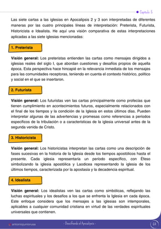 Capítulo 5
Las siete cartas a las iglesias en Apocalipsis 2 y 3 son interpretadas de diferentes
maneras por las cuatro principales líneas de interpretación: Preterista, Futurista,
Historicista e Idealista. He aquí una visión comparativa de estas interpretaciones
aplicadas a las siete iglesias mencionadas:
1. Preterista
Visión general: Los preteristas entienden las cartas como mensajes dirigidos a
iglesias reales del siglo I, que abordan cuestiones y desafíos propios de aquella
época. Esta perspectiva hace hincapié en la relevancia inmediata de los mensajes
para las comunidades receptoras, teniendo en cuenta el contexto histórico, político
y social en el que se insertaron.
2. Futurista
Visión general: Los futuristas ven las cartas principalmente como profecías que
tienen cumplimiento en acontecimientos futuros, especialmente relacionados con
el final de los tiempos y la condición de la Iglesia en estos últimos días. Pueden
interpretar algunas de las advertencias y promesas como referencias a períodos
específicos de la tribulación o a características de la iglesia universal antes de la
segunda venida de Cristo.
3. Historicista
Visión general: Los historicistas interpretan las cartas como una descripción de
fases sucesivas en la historia de la Iglesia desde los tiempos apostólicos hasta el
presente. Cada iglesia representaría un período específico, con Éfeso
simbolizando la iglesia apostólica y Laodicea representando la iglesia de los
últimos tiempos, caracterizada por la apostasía y la decadencia espiritual.
4. Idealista
Visión general: Los idealistas ven las cartas como simbólicas, reflejando las
luchas espirituales y los desafíos a los que se enfrenta la Iglesia en cada época.
Este enfoque considera que los mensajes a las iglesias son intemporales,
aplicables a cualquier comunidad cristiana en virtud de las verdades espirituales
universales que contienen.
64
antoniojuniorusa - Descifrando el Apocalipsis -
 