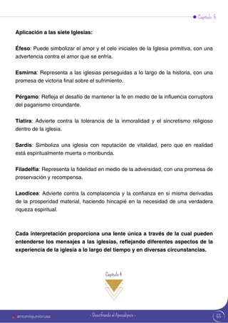 Capítulo 5
Aplicación a las siete Iglesias:
Éfeso: Puede simbolizar el amor y el celo iniciales de la Iglesia primitiva, con una
advertencia contra el amor que se enfría.
Esmirna: Representa a las iglesias perseguidas a lo largo de la historia, con una
promesa de victoria final sobre el sufrimiento.
Pérgamo: Refleja el desafío de mantener la fe en medio de la influencia corruptora
del paganismo circundante.
Tiatira: Advierte contra la tolerancia de la inmoralidad y el sincretismo religioso
dentro de la iglesia.
Sardis: Simboliza una iglesia con reputación de vitalidad, pero que en realidad
está espiritualmente muerta o moribunda.
Filadelfia: Representa la fidelidad en medio de la adversidad, con una promesa de
preservación y recompensa.
Laodicea: Advierte contra la complacencia y la confianza en sí misma derivadas
de la prosperidad material, haciendo hincapié en la necesidad de una verdadera
riqueza espiritual.
Cada interpretación proporciona una lente única a través de la cual pueden
entenderse los mensajes a las iglesias, reflejando diferentes aspectos de la
experiencia de la iglesia a lo largo del tiempo y en diversas circunstancias.
Capítulo 4
65
antoniojuniorusa - Descifrando el Apocalipsis -
 