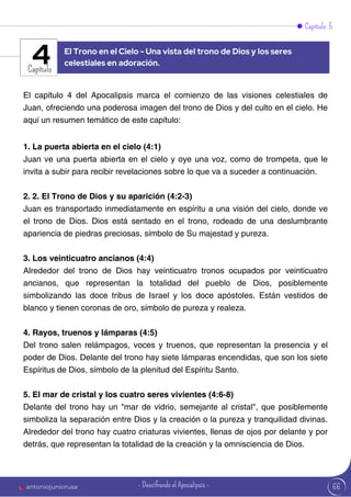 Capítulo 5
Capítulo
El capítulo 4 del Apocalipsis marca el comienzo de las visiones celestiales de
Juan, ofreciendo una poderosa imagen del trono de Dios y del culto en el cielo. He
aquí un resumen temático de este capítulo:
1. La puerta abierta en el cielo (4:1)
Juan ve una puerta abierta en el cielo y oye una voz, como de trompeta, que le
invita a subir para recibir revelaciones sobre lo que va a suceder a continuación.
2. 2. El Trono de Dios y su aparición (4:2-3)
Juan es transportado inmediatamente en espíritu a una visión del cielo, donde ve
el trono de Dios. Dios está sentado en el trono, rodeado de una deslumbrante
apariencia de piedras preciosas, símbolo de Su majestad y pureza.
3. Los veinticuatro ancianos (4:4)
Alrededor del trono de Dios hay veinticuatro tronos ocupados por veinticuatro
ancianos, que representan la totalidad del pueblo de Dios, posiblemente
simbolizando las doce tribus de Israel y los doce apóstoles. Están vestidos de
blanco y tienen coronas de oro, símbolo de pureza y realeza.
4. Rayos, truenos y lámparas (4:5)
Del trono salen relámpagos, voces y truenos, que representan la presencia y el
poder de Dios. Delante del trono hay siete lámparas encendidas, que son los siete
Espíritus de Dios, símbolo de la plenitud del Espíritu Santo.
5. El mar de cristal y los cuatro seres vivientes (4:6-8)
Delante del trono hay un "mar de vidrio, semejante al cristal", que posiblemente
simboliza la separación entre Dios y la creación o la pureza y tranquilidad divinas.
Alrededor del trono hay cuatro criaturas vivientes, llenas de ojos por delante y por
detrás, que representan la totalidad de la creación y la omnisciencia de Dios.
El Trono en el Cielo - Una vista del trono de Dios y los seres
celestiales en adoración.
4
66
antoniojuniorusa - Descifrando el Apocalipsis -
 