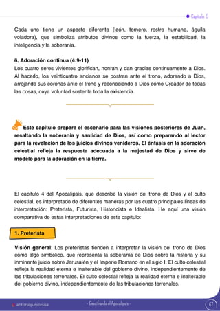 Este capítulo prepara el escenario para las visiones posteriores de Juan,
resaltando la soberanía y santidad de Dios, así como preparando al lector
para la revelación de los juicios divinos venideros. El énfasis en la adoración
celestial refleja la respuesta adecuada a la majestad de Dios y sirve de
modelo para la adoración en la tierra.
Capítulo 5
Cada uno tiene un aspecto diferente (león, ternero, rostro humano, águila
voladora), que simboliza atributos divinos como la fuerza, la estabilidad, la
inteligencia y la soberanía.
6. Adoración continua (4:9-11)
Los cuatro seres vivientes glorifican, honran y dan gracias continuamente a Dios.
Al hacerlo, los veinticuatro ancianos se postran ante el trono, adorando a Dios,
arrojando sus coronas ante el trono y reconociendo a Dios como Creador de todas
las cosas, cuya voluntad sustenta toda la existencia.
El capítulo 4 del Apocalipsis, que describe la visión del trono de Dios y el culto
celestial, es interpretado de diferentes maneras por las cuatro principales líneas de
interpretación: Preterista, Futurista, Historicista e Idealista. He aquí una visión
comparativa de estas interpretaciones de este capítulo:
1. Preterista
Visión general: Los preteristas tienden a interpretar la visión del trono de Dios
como algo simbólico, que representa la soberanía de Dios sobre la historia y su
inminente juicio sobre Jerusalén y el Imperio Romano en el siglo I. El culto celestial
refleja la realidad eterna e inalterable del gobierno divino, independientemente de
las tribulaciones terrenales. El culto celestial refleja la realidad eterna e inalterable
del gobierno divino, independientemente de las tribulaciones terrenales.
67
antoniojuniorusa - Descifrando el Apocalipsis -
 