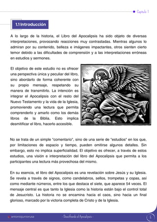 1.1
A lo largo de la historia, el Libro del Apocalipsis ha sido objeto de diversas
interpretaciones, provocando reacciones muy contrastadas. Mientras algunos lo
admiran por su contenido, belleza e imágenes impactantes, otros sienten cierto
temor debido a las dificultades de comprensión y a las interpretaciones erróneas
en estudios y sermones.
No se trata de un simple "comentario", sino de una serie de "estudios" en los que,
por limitaciones de espacio y tiempo, pueden omitirse algunos detalles. Sin
embargo, esto no implica superficialidad. El objetivo es ofrecer, a través de estos
estudios, una visión e interpretación del libro del Apocalipsis que permita a los
participantes una lectura más provechosa del mismo.
En su esencia, el libro del Apocalipsis es una revelación sobre Jesús y su Iglesia.
Se revela a través de signos, como candelabros, sellos, trompetas y copas, así
como mediante números, entre los que destaca el siete, que aparece 54 veces. El
mensaje central es que tanto la Iglesia como la historia están bajo el control total
de Jesucristo. La historia no se encamina hacia el caos, sino hacia un final
glorioso, marcado por la victoria completa de Cristo y de la Iglesia.
El objetivo de este estudio no es ofrecer
una perspectiva única y peculiar del libro,
sino abordarlo de forma coherente con
su propio mensaje, respetando su
manera de transmitirlo. La intención es
integrar el Apocalipsis con el resto del
Nuevo Testamento y la vida de la Iglesia,
promoviendo una lectura que permita
comprenderlo y amarlo como los demás
libros de la Biblia. Esto implica
desmitificar el libro, hacerlo accesible.
5
1.1 Introducción
Capítulo 1
antoniojuniorusa - Descifrando el Apocalipsis -
 