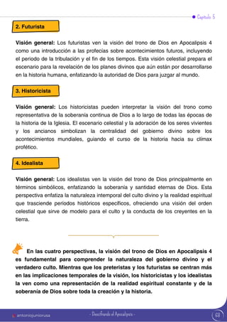 2. Futurista
Visión general: Los futuristas ven la visión del trono de Dios en Apocalipsis 4
como una introducción a las profecías sobre acontecimientos futuros, incluyendo
el periodo de la tribulación y el fin de los tiempos. Esta visión celestial prepara el
escenario para la revelación de los planes divinos que aún están por desarrollarse
en la historia humana, enfatizando la autoridad de Dios para juzgar al mundo.
3. Historicista
Visión general: Los historicistas pueden interpretar la visión del trono como
representativa de la soberanía continua de Dios a lo largo de todas las épocas de
la historia de la Iglesia. El escenario celestial y la adoración de los seres vivientes
y los ancianos simbolizan la centralidad del gobierno divino sobre los
acontecimientos mundiales, guiando el curso de la historia hacia su clímax
profético.
4. Idealista
Visión general: Los idealistas ven la visión del trono de Dios principalmente en
términos simbólicos, enfatizando la soberanía y santidad eternas de Dios. Esta
perspectiva enfatiza la naturaleza intemporal del culto divino y la realidad espiritual
que trasciende períodos históricos específicos, ofreciendo una visión del orden
celestial que sirve de modelo para el culto y la conducta de los creyentes en la
tierra.
Capítulo 5
En las cuatro perspectivas, la visión del trono de Dios en Apocalipsis 4
es fundamental para comprender la naturaleza del gobierno divino y el
verdadero culto. Mientras que los preteristas y los futuristas se centran más
en las implicaciones temporales de la visión, los historicistas y los idealistas
la ven como una representación de la realidad espiritual constante y de la
soberanía de Dios sobre toda la creación y la historia.
68
antoniojuniorusa - Descifrando el Apocalipsis -
 