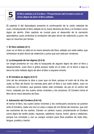 Capítulo 5
Capítulo
El capítulo 5 del Apocalipsis presenta la continuación de la visión celestial de
Juan, introduciendo el libro sellado en la mano derecha de Dios y al Cordero como
digno de abrirlo. Este capítulo es crucial para el desarrollo de la narración
apocalíptica, pues simboliza la revelación del plan divino de redención y juicio. He
aquí un resumen por temas:
1. El libro sellado (5:1)
Juan ve un libro (o rollo) en la mano derecha de Dios, sellado con siete sellos, que
simbolizan el plan divino de redención y juicio que aún está por revelarse.
2. La búsqueda de los dignos (5:2-4)
Un ángel proclama en voz alta la búsqueda de alguien digno de abrir el libro y
desprecintarlo. Juan llora a gritos porque nadie en el cielo, en la tierra o bajo la
tierra ha sido hallado digno de abrir el libro o siquiera mirarlo.
3. El Cordero es digno (5:5-7)
Uno de los ancianos le dice a Juan que no llore, porque el León de la tribu de
Judá, la Raíz de David, ha vencido para abrir el libro y sus siete sellos. Juan ve
entonces un Cordero, que parecía haber sido inmolado, de pie en el centro del
trono, rodeado por los cuatro seres vivientes y los ancianos. El Cordero toma el
libro de la mano derecha de Dios.
4. Adoración del Cordero (5:8-14)
Al tomar el libro, los cuatro seres vivientes y los veinticuatro ancianos se postran
ante el Cordero, cada uno con un arpa y copas de oro llenas de incienso, que son
las oraciones de los santos. Cantan un cántico nuevo, proclamando al Cordero
como digno de recibir poder, riquezas, sabiduría, fuerza, honor, gloria y alabanza,
porque fue inmolado y con su sangre compró para Dios pueblos de toda tribu,
lengua, pueblo y nación.
El libro sellado y el Cordero - Presentación del Cordero como el
único digno de abrir el libro sellado.
5
69
antoniojuniorusa - Descifrando el Apocalipsis -
 