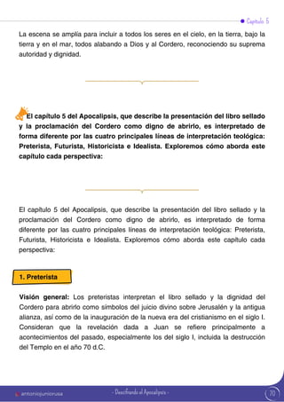 70
Capítulo 5
La escena se amplía para incluir a todos los seres en el cielo, en la tierra, bajo la
tierra y en el mar, todos alabando a Dios y al Cordero, reconociendo su suprema
autoridad y dignidad.
El capítulo 5 del Apocalipsis, que describe la presentación del libro sellado
y la proclamación del Cordero como digno de abrirlo, es interpretado de
forma diferente por las cuatro principales líneas de interpretación teológica:
Preterista, Futurista, Historicista e Idealista. Exploremos cómo aborda este
capítulo cada perspectiva:
El capítulo 5 del Apocalipsis, que describe la presentación del libro sellado y la
proclamación del Cordero como digno de abrirlo, es interpretado de forma
diferente por las cuatro principales líneas de interpretación teológica: Preterista,
Futurista, Historicista e Idealista. Exploremos cómo aborda este capítulo cada
perspectiva:
1. Preterista
Visión general: Los preteristas interpretan el libro sellado y la dignidad del
Cordero para abrirlo como símbolos del juicio divino sobre Jerusalén y la antigua
alianza, así como de la inauguración de la nueva era del cristianismo en el siglo I.
Consideran que la revelación dada a Juan se refiere principalmente a
acontecimientos del pasado, especialmente los del siglo I, incluida la destrucción
del Templo en el año 70 d.C.
antoniojuniorusa - Descifrando el Apocalipsis -
 