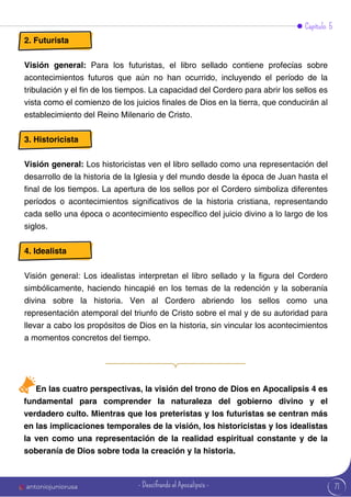 Capítulo 5
2. Futurista
Visión general: Para los futuristas, el libro sellado contiene profecías sobre
acontecimientos futuros que aún no han ocurrido, incluyendo el período de la
tribulación y el fin de los tiempos. La capacidad del Cordero para abrir los sellos es
vista como el comienzo de los juicios finales de Dios en la tierra, que conducirán al
establecimiento del Reino Milenario de Cristo.
3. Historicista
Visión general: Los historicistas ven el libro sellado como una representación del
desarrollo de la historia de la Iglesia y del mundo desde la época de Juan hasta el
final de los tiempos. La apertura de los sellos por el Cordero simboliza diferentes
períodos o acontecimientos significativos de la historia cristiana, representando
cada sello una época o acontecimiento específico del juicio divino a lo largo de los
siglos.
4. Idealista
Visión general: Los idealistas interpretan el libro sellado y la figura del Cordero
simbólicamente, haciendo hincapié en los temas de la redención y la soberanía
divina sobre la historia. Ven al Cordero abriendo los sellos como una
representación atemporal del triunfo de Cristo sobre el mal y de su autoridad para
llevar a cabo los propósitos de Dios en la historia, sin vincular los acontecimientos
a momentos concretos del tiempo.
En las cuatro perspectivas, la visión del trono de Dios en Apocalipsis 4 es
fundamental para comprender la naturaleza del gobierno divino y el
verdadero culto. Mientras que los preteristas y los futuristas se centran más
en las implicaciones temporales de la visión, los historicistas y los idealistas
la ven como una representación de la realidad espiritual constante y de la
soberanía de Dios sobre toda la creación y la historia.
71
antoniojuniorusa - Descifrando el Apocalipsis -
 